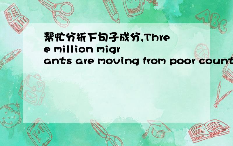 帮忙分析下句子成分,Three million migrants are moving from poor countries to wealthier ones each year.people are moving within the developing world for the same reasons as they migrate to wealthier nations.我自己会翻译，只求句子成