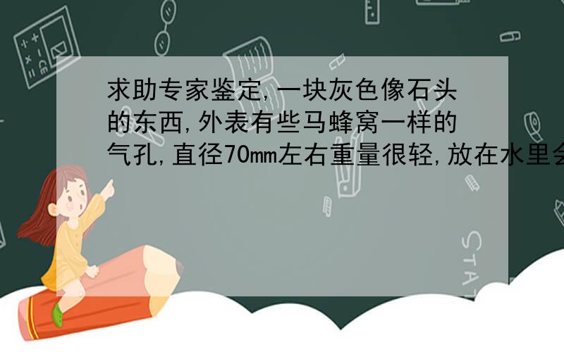 求助专家鉴定,一块灰色像石头的东西,外表有些马蜂窝一样的气孔,直径70mm左右重量很轻,放在水里会浮起来   有谁知道这是什么东西呀?