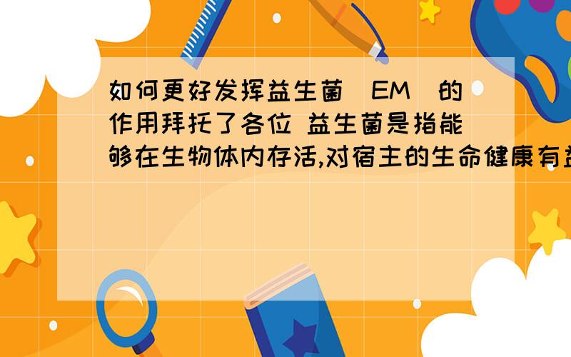 如何更好发挥益生菌(EM)的作用拜托了各位 益生菌是指能够在生物体内存活,对宿主的生命健康有益的一类微生物.益生菌的应用是对水产养殖业现存问题十分有效的解决途径之一.目前已有报