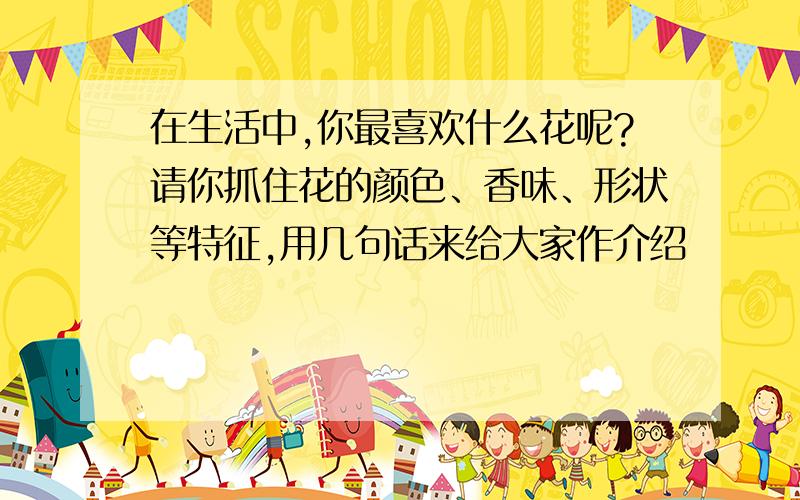 在生活中,你最喜欢什么花呢?请你抓住花的颜色、香味、形状等特征,用几句话来给大家作介绍