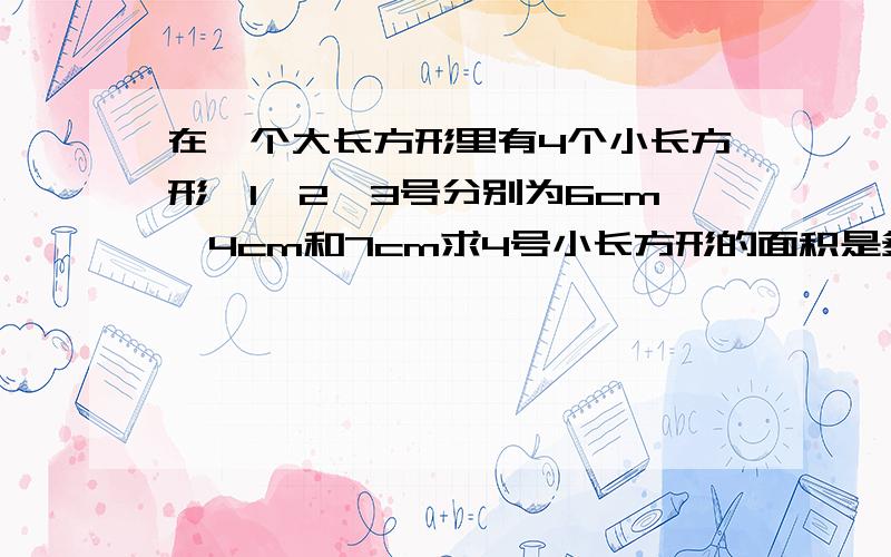 在一个大长方形里有4个小长方形,1,2,3号分别为6cm,4cm和7cm求4号小长方形的面积是多少?急.1 24                                    3分成的4 份就像一个 田 字，但不是等份的，sorry我不会画图