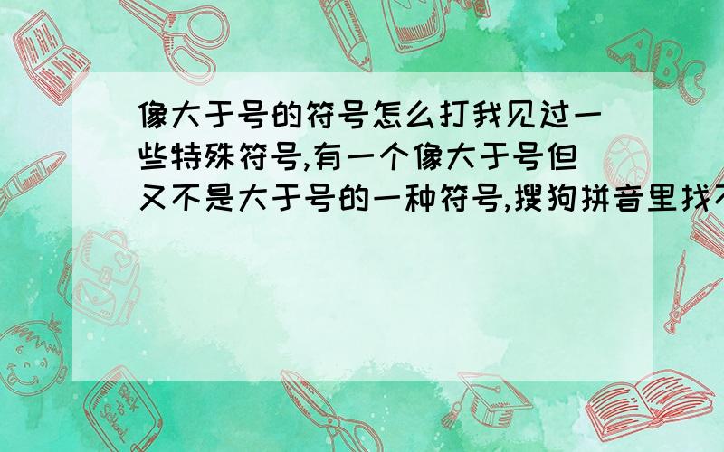 像大于号的符号怎么打我见过一些特殊符号,有一个像大于号但又不是大于号的一种符号,搜狗拼音里找不出来,好的加悬赏.