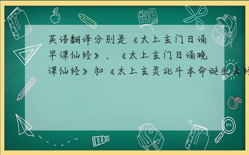 英语翻译分别是《太上玄门日诵早课仙经》、《太上玄门日诵晚课仙经》和《太上玄灵北斗本命诞生真经》 有知道的牛人请说一下,跪谢!