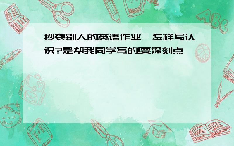 抄袭别人的英语作业,怎样写认识?是帮我同学写的!要深刻点,