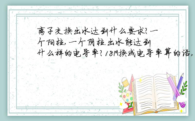 离子交换出水达到什么要求?一个阳柱,一个阴柱.出水能达到什么样的电导率?18M换成电导率算的话,用CM230的表,是多少呢?