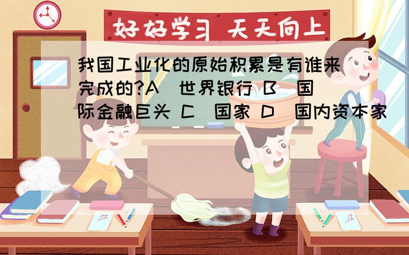 我国工业化的原始积累是有谁来完成的?A．世界银行 B．国际金融巨头 C．国家 D．国内资本家