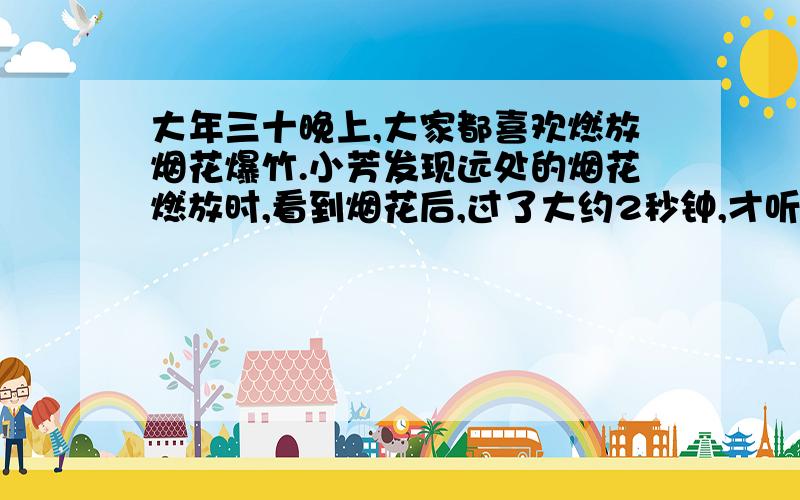 大年三十晚上,大家都喜欢燃放烟花爆竹.小芳发现远处的烟花燃放时,看到烟花后,过了大约2秒钟,才听到其爆炸的响声.小芳离烟花燃放点的大约有多少米（声音的传播速度米/秒）要原因!急!