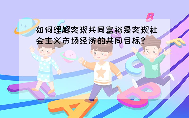 如何理解实现共同富裕是实现社会主义市场经济的共同目标?