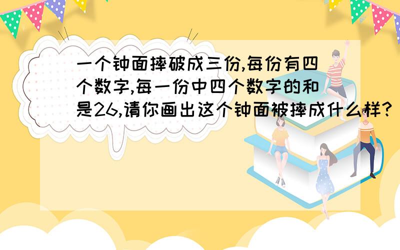 一个钟面摔破成三份,每份有四个数字,每一份中四个数字的和是26,请你画出这个钟面被摔成什么样?