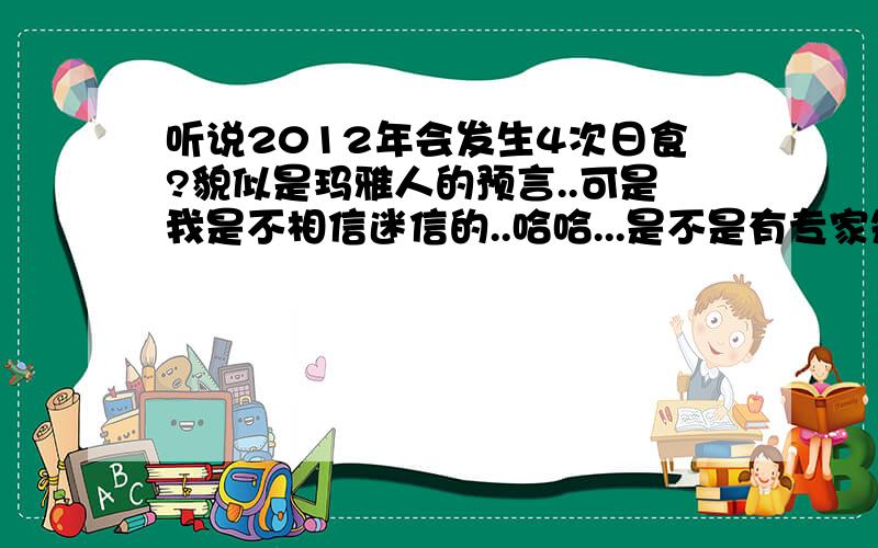 听说2012年会发生4次日食?貌似是玛雅人的预言..可是我是不相信迷信的..哈哈...是不是有专家知道天体与地壳运动的一些规律?