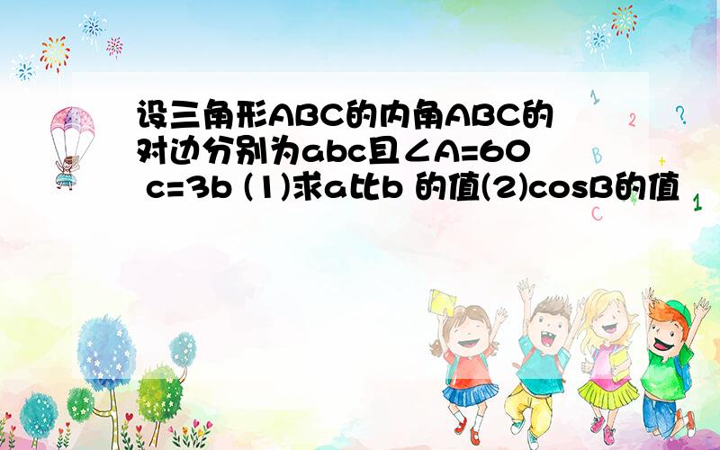 设三角形ABC的内角ABC的对边分别为abc且∠A=60 c=3b (1)求a比b 的值(2)cosB的值