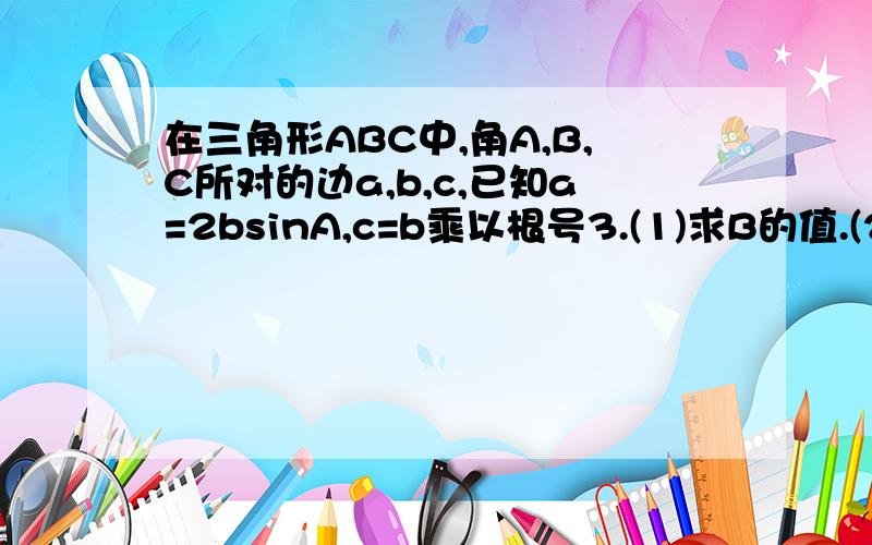 在三角形ABC中,角A,B,C所对的边a,b,c,已知a=2bsinA,c=b乘以根号3.(1)求B的值.(2)若三角形的面积是2根号3,求a,b的值