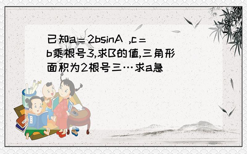 已知a＝2bsinA ,c＝b乘根号3,求B的值,三角形面积为2根号三…求a急