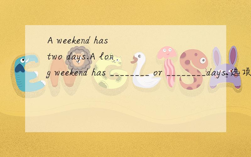 A weekend has two days.A long weekend has ________ or ________days.选项：ten five three six fourA weekend has two days.A long weekend has ________ or ________days.选项：ten five three six four那个是正确的啊，