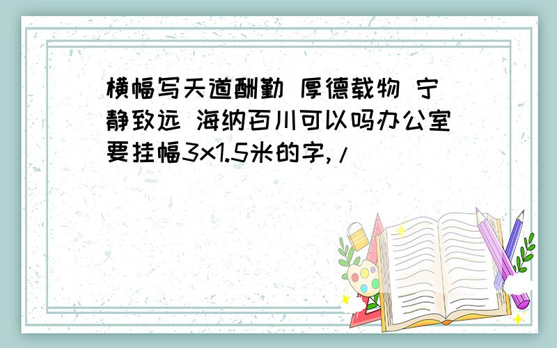 横幅写天道酬勤 厚德载物 宁静致远 海纳百川可以吗办公室要挂幅3x1.5米的字,/