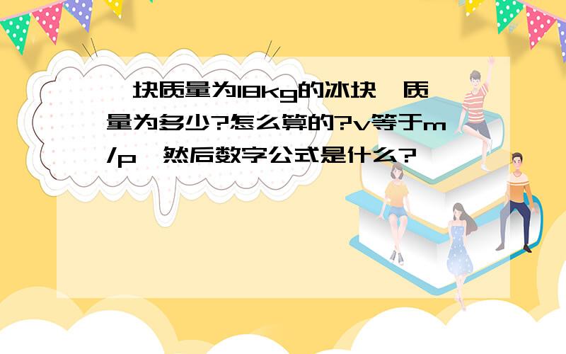 一块质量为18kg的冰块,质量为多少?怎么算的?v等于m/p,然后数字公式是什么?