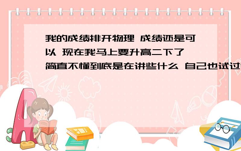 我的成绩排开物理 成绩还是可以 现在我马上要升高二下了 简直不懂到底是在讲些什么 自己也试过看资料来学 因为物理从初中开始底子就很薄 所以有些时候答案一带而过 但说不定中间我有