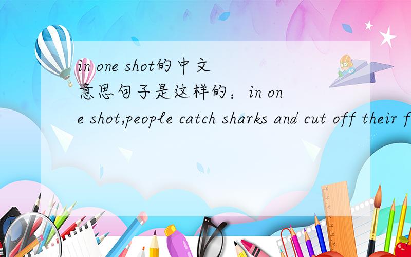 in one shot的中文意思句子是这样的：in one shot,people catch sharks and cut off their fins for soup