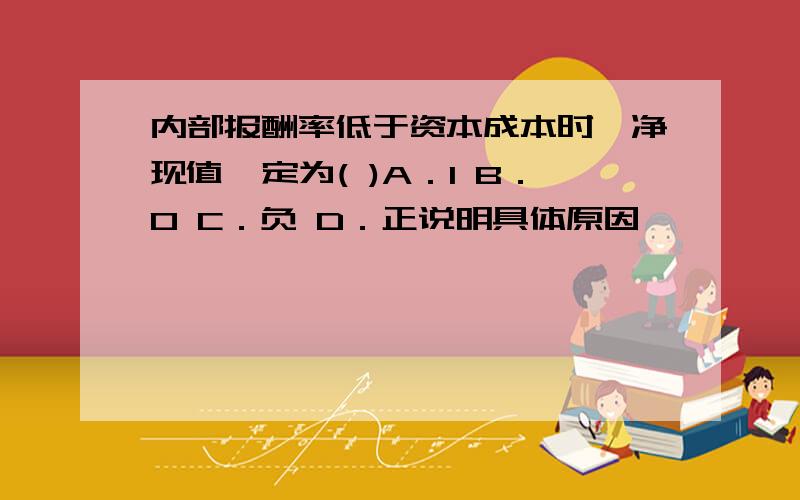 内部报酬率低于资本成本时,净现值一定为( )A．1 B．0 C．负 D．正说明具体原因