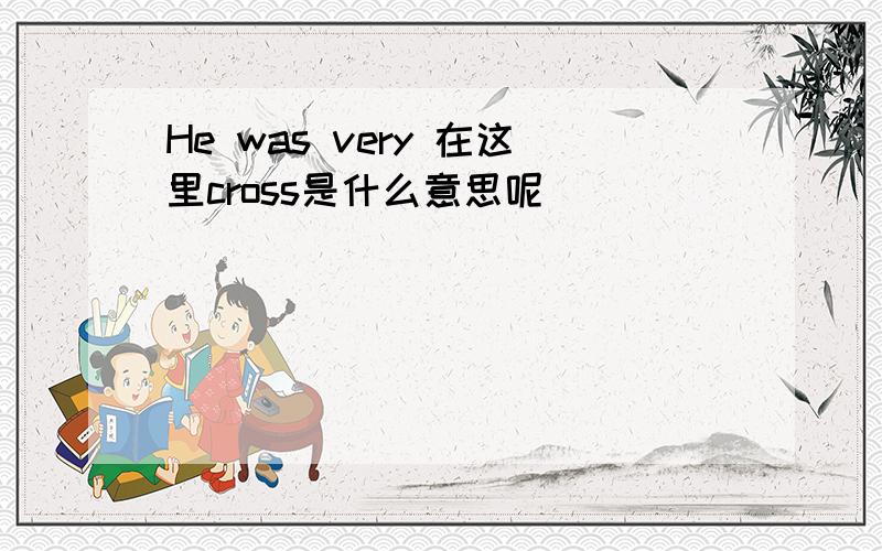 He was very 在这里cross是什么意思呢