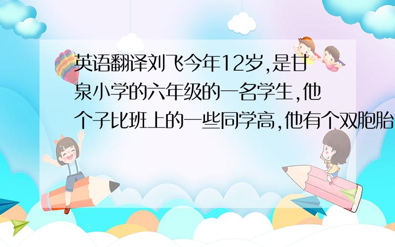 英语翻译刘飞今年12岁,是甘泉小学的六年级的一名学生,他个子比班上的一些同学高,他有个双胞胎哥哥刘鹏,刘鹏比刘飞早三分钟出生,他们俩都很优秀.