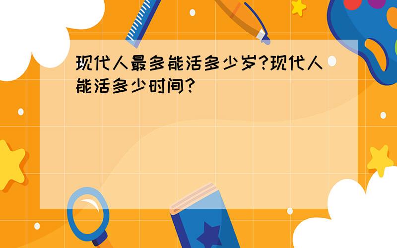 现代人最多能活多少岁?现代人能活多少时间?