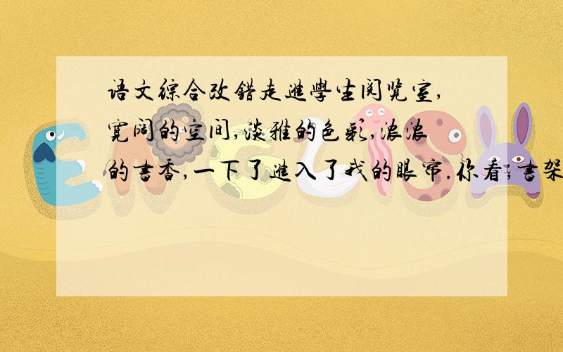 语文综合改错走进学生阅览室,宽阔的空间,淡雅的色彩,浓浓的书香,一下了进入了我的眼帘.你看,书架上陈立着崭新的一排排图书,桌子上还摆放着《儿童文学》《少年文艺》《西游记》和《中