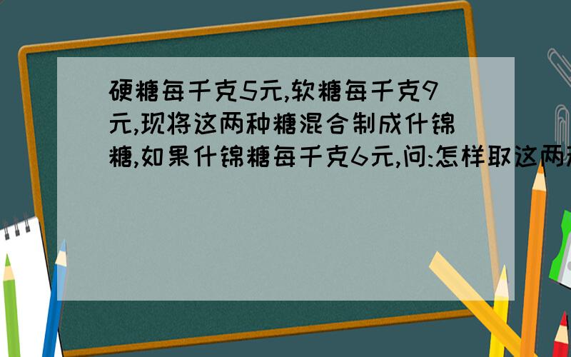 硬糖每千克5元,软糖每千克9元,现将这两种糖混合制成什锦糖,如果什锦糖每千克6元,问:怎样取这两种糖的质量比较合适?