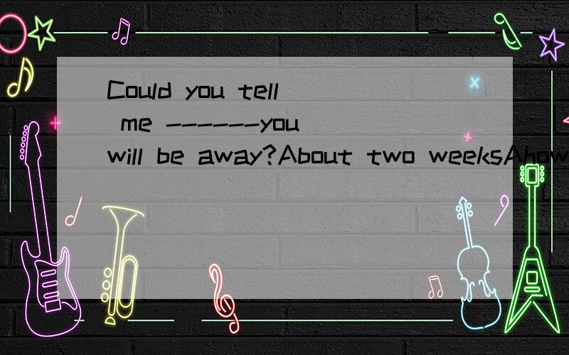 Could you tell me ------you will be away?About two weeksAhow soon B how llong