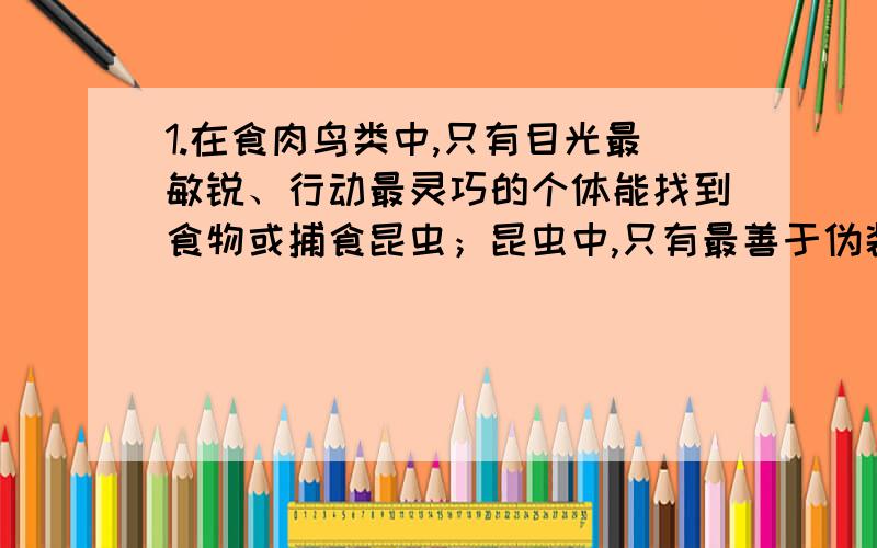 1.在食肉鸟类中,只有目光最敏锐、行动最灵巧的个体能找到食物或捕食昆虫；昆虫中,只有最善于伪装自和蒙骗天敌的个体能求得生存己.上述鸟类捕食或昆虫防御的行为,说明每种生物都具有