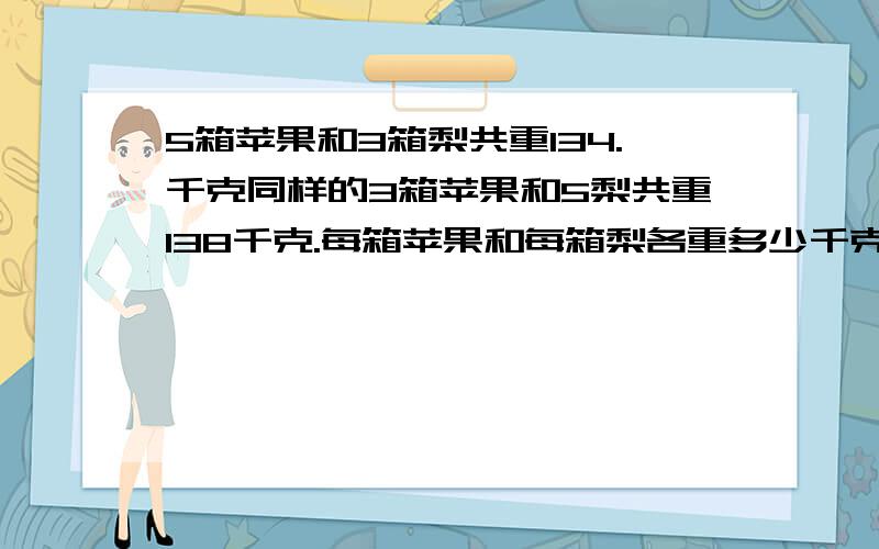 5箱苹果和3箱梨共重134.千克同样的3箱苹果和5梨共重138千克.每箱苹果和每箱梨各重多少千克