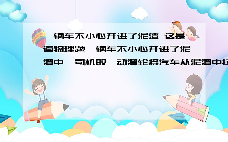 一辆车不小心开进了泥潭 这是道物理题一辆车不小心开进了泥潭中,司机取一动滑轮将汽车从泥潭中拉出,若汽车重为8X10^4N,汽车受的阻力为车重的0．03倍求：（1）汽车受到的阻力多大?（2）