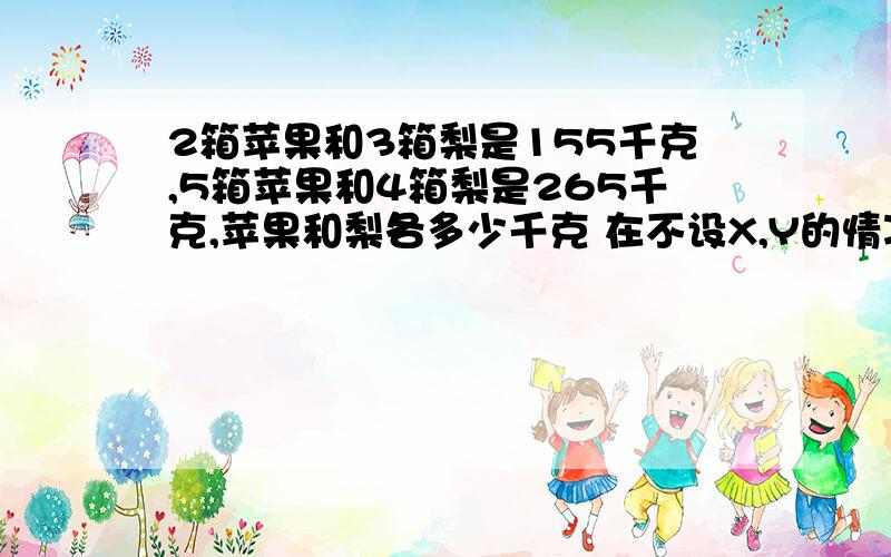 2箱苹果和3箱梨是155千克,5箱苹果和4箱梨是265千克,苹果和梨各多少千克 在不设X,Y的情况下如何计算?