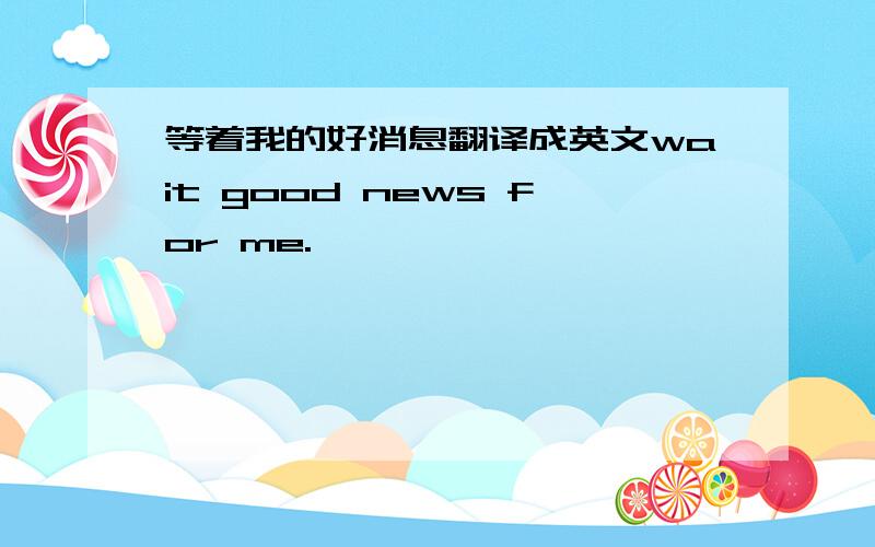 等着我的好消息翻译成英文wait good news for me.