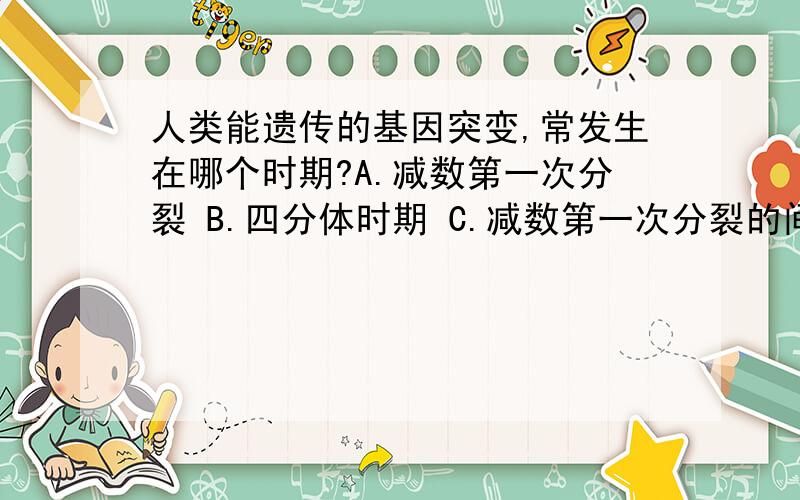 人类能遗传的基因突变,常发生在哪个时期?A.减数第一次分裂 B.四分体时期 C.减数第一次分裂的间期 D.有丝分裂间期