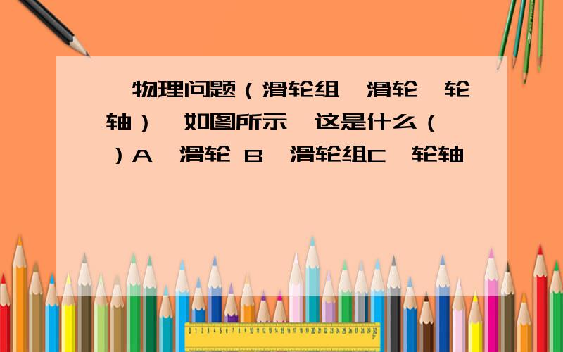 【物理问题（滑轮组、滑轮、轮轴）】如图所示,这是什么（ ）A、滑轮 B、滑轮组C、轮轴