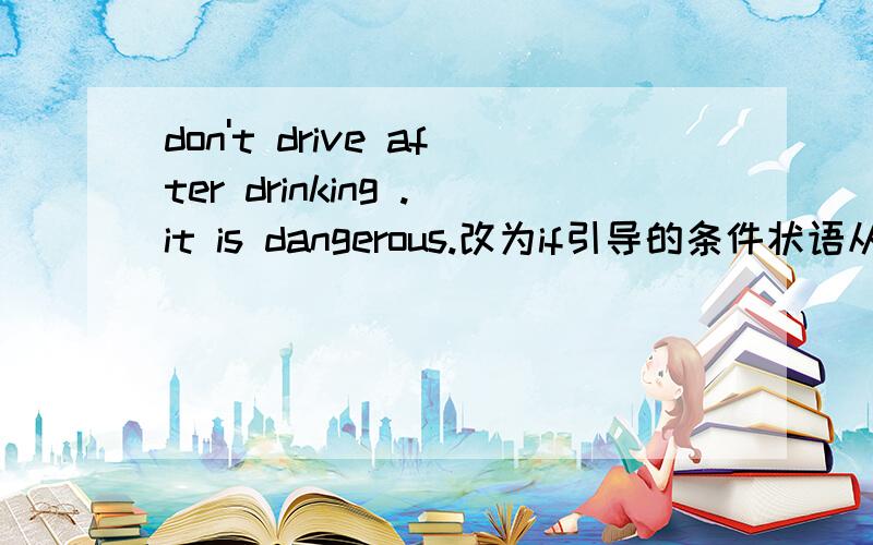 don't drive after drinking .it is dangerous.改为if引导的条件状语从句it ___ ____ dangerous if ___ ___ after drinking.