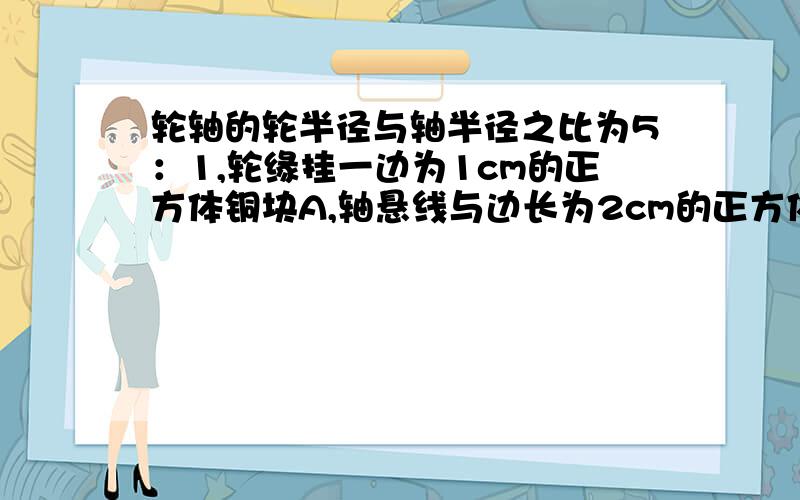 轮轴的轮半径与轴半径之比为5：1,轮缘挂一边为1cm的正方体铜块A,轴悬线与边长为2cm的正方体铜块B相连,A,B两物体和轮轴都静止不动,悬线已被A物体拉紧,则水平地面的压力是多少?压强是多少?