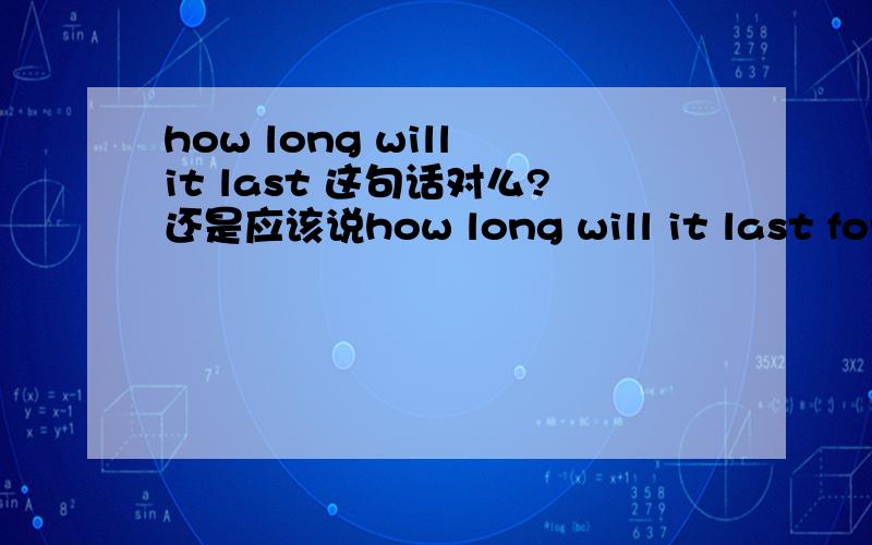 how long will it last 这句话对么?还是应该说how long will it last for?讲出道理如果还原成陈述句不是 it will last for how long么?这样不是解释的通么?这样的话后者不是对了么?还有就是用什么提问时才能