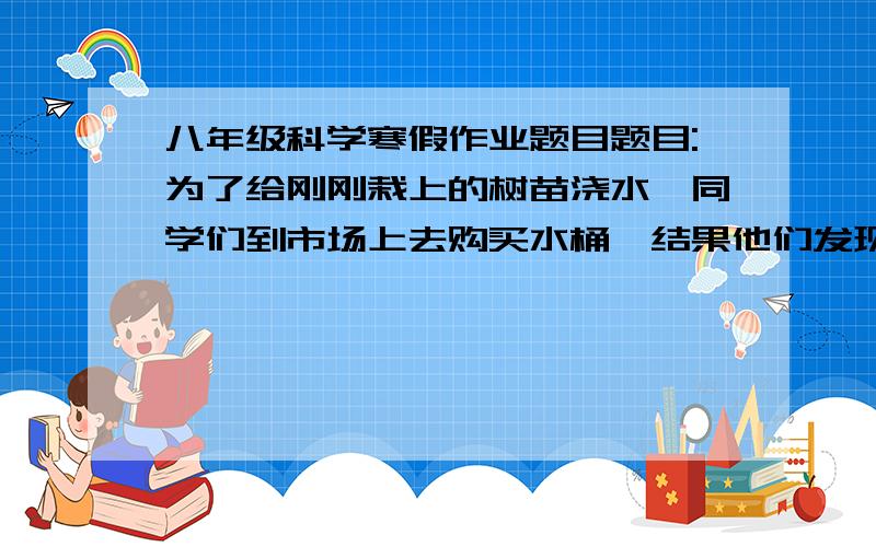 八年级科学寒假作业题目题目:为了给刚刚栽上的树苗浇水,同学们到市场上去购买水桶,结果他们发现了A和B两种水桶.经查看与测量得知,它们是用同种材料制成的,自身质量都是1千克,容积都是