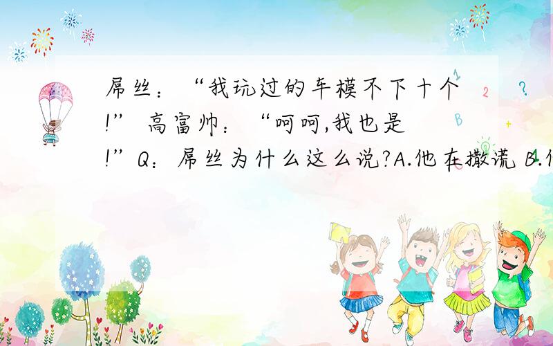 屌丝：“我玩过的车模不下十个!” 高富帅：“呵呵,我也是!”Q：屌丝为什么这么说?A.他在撒谎 B.他曾经逆袭过很多次 C.他玩的是四驱车托马斯焦急地窗外等着,随着哇地一声,他的儿子终于出