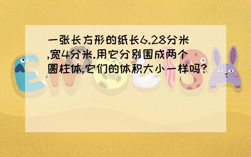 一张长方形的纸长6.28分米,宽4分米.用它分别围成两个圆柱体,它们的体积大小一样吗?