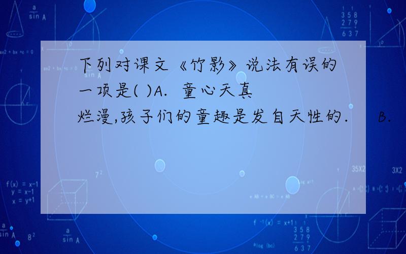 下列对课文《竹影》说法有误的一项是( )A.  童心天真烂漫,孩子们的童趣是发自天性的.     B.  本文的作者丰子恺是我国现代著名的画家、文学家、美术和音乐教育家.     C.  本文中“爸爸”的