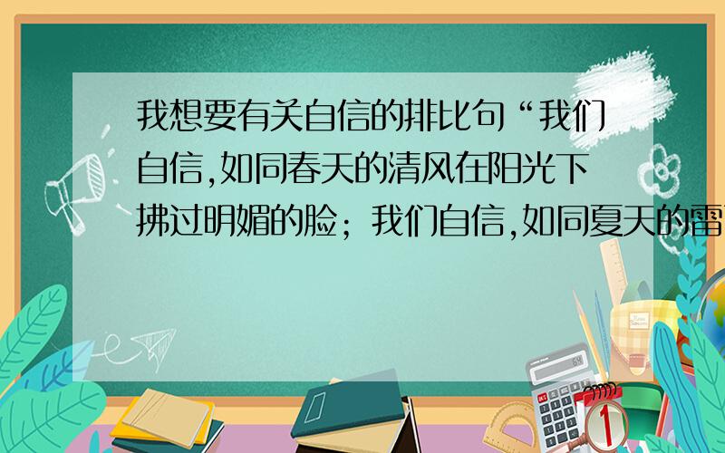 我想要有关自信的排比句“我们自信,如同春天的清风在阳光下拂过明媚的脸；我们自信,如同夏天的雷雨在骤风中吹打失败的伤；我们自信,如同秋天的枫叶在晚风里旋转过云淡的蓝天；我们