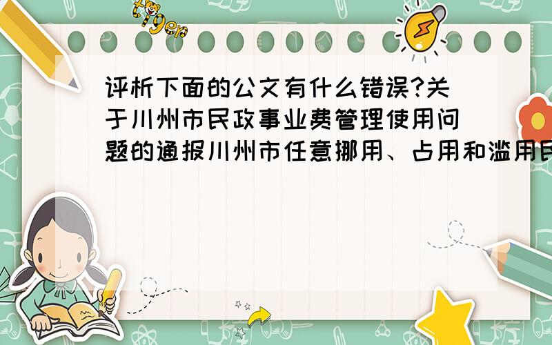 评析下面的公文有什么错误?关于川州市民政事业费管理使用问题的通报川州市任意挪用、占用和滥用民政事业费的问题,是非常严峻的.民政事业费是体现党和国家对广大优抚、救济对象生活