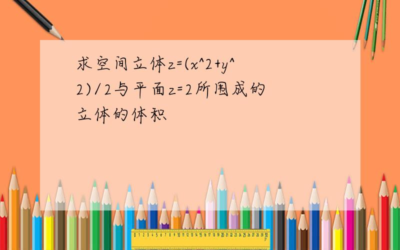 求空间立体z=(x^2+y^2)/2与平面z=2所围成的立体的体积