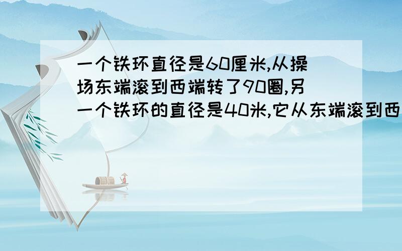 一个铁环直径是60厘米,从操场东端滚到西端转了90圈,另一个铁环的直径是40米,它从东端滚到西端要转多少圈