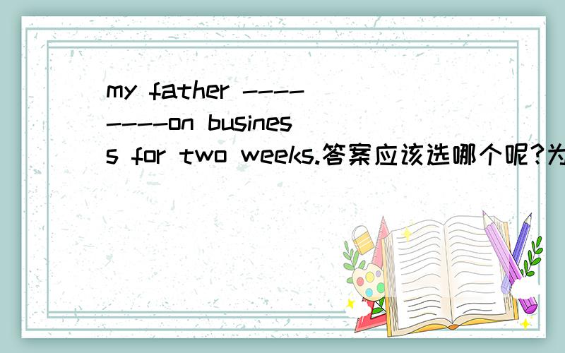 my father --------on business for two weeks.答案应该选哪个呢?为什么?A.left B.has left C.has gone D.has been awaygo on business 不是延续性的动作吗？on business是固定搭配吧那有go on business的说法吗？