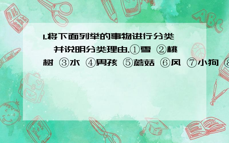 1.将下面列举的事物进行分类,并说明分类理由.①雪 ②桃树 ③水 ④男孩 ⑤蘑菇 ⑥风 ⑦小狗 ⑧珊瑚礁2.除______以外,生物都是由_______构成的.3.生物的形态结构,生活习性,生活环境千差万别,但