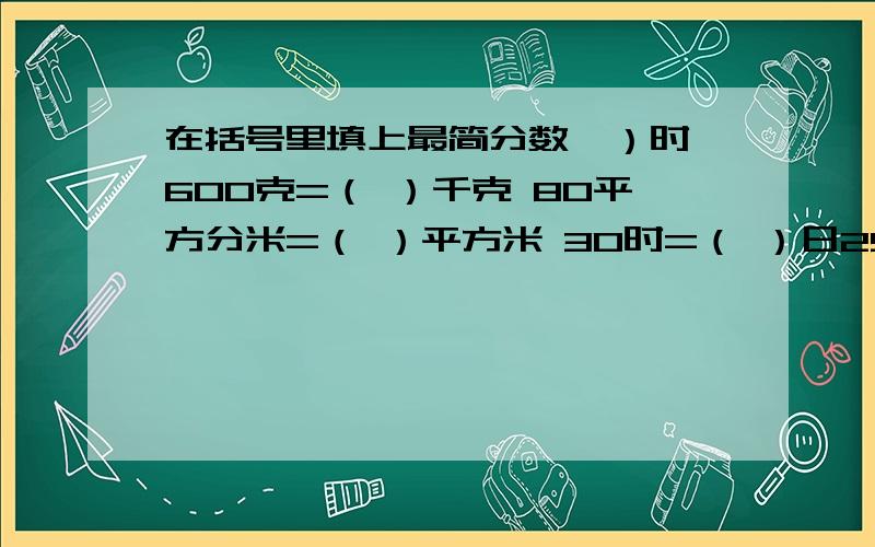 在括号里填上最简分数,）时 600克=（ ）千克 80平方分米=（ ）平方米 30时=（ ）日250立方厘米=（ ）立方分米 3500毫升=（ ）升 60千克= （ ）吨 30平方厘米=（ ）平方分米 25公顷